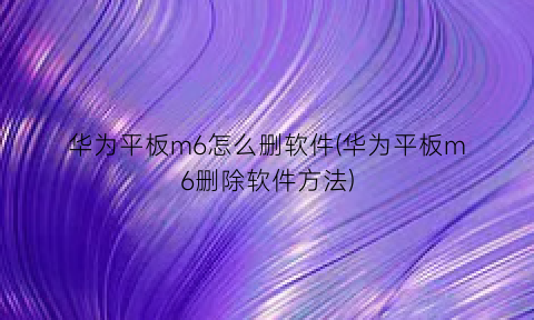 华为平板m6怎么删软件(华为平板m6删除软件方法)