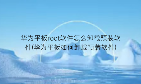 华为平板root软件怎么卸载预装软件(华为平板如何卸载预装软件)