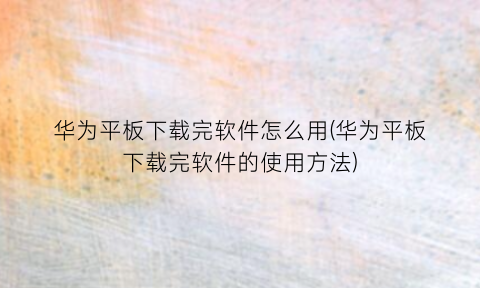 “华为平板下载完软件怎么用(华为平板下载完软件的使用方法)