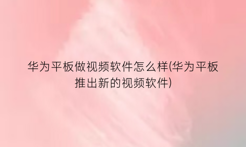 “华为平板做视频软件怎么样(华为平板推出新的视频软件)