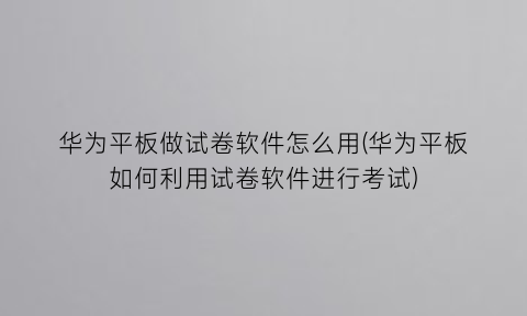 华为平板做试卷软件怎么用(华为平板如何利用试卷软件进行考试)