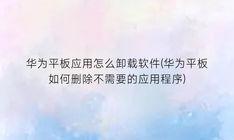 “华为平板应用怎么卸载软件(华为平板如何删除不需要的应用程序)