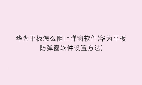 华为平板怎么阻止弹窗软件(华为平板防弹窗软件设置方法)