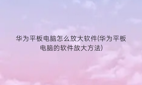 “华为平板电脑怎么放大软件(华为平板电脑的软件放大方法)