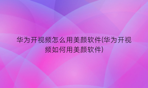 华为开视频怎么用美颜软件(华为开视频如何用美颜软件)