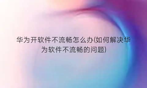 “华为开软件不流畅怎么办(如何解决华为软件不流畅的问题)