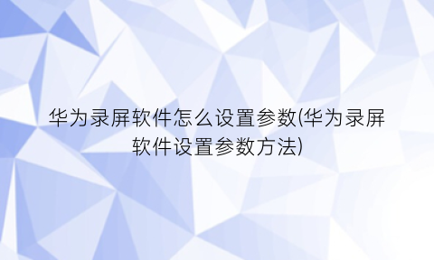 “华为录屏软件怎么设置参数(华为录屏软件设置参数方法)