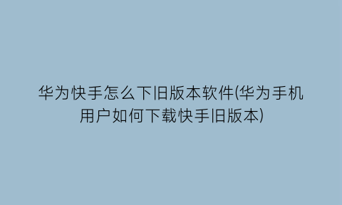 华为快手怎么下旧版本软件(华为手机用户如何下载快手旧版本)