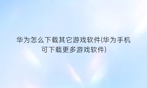 “华为怎么下载其它游戏软件(华为手机可下载更多游戏软件)