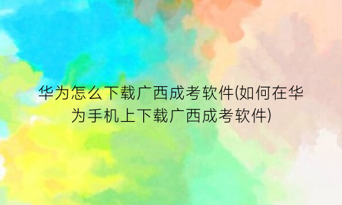 华为怎么下载广西成考软件(如何在华为手机上下载广西成考软件)