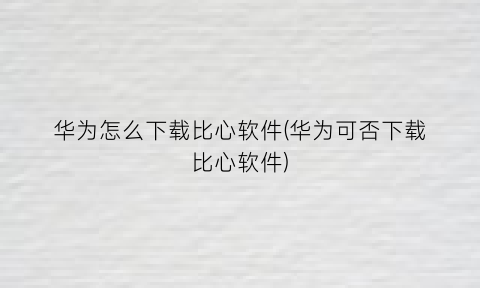 华为怎么下载比心软件(华为可否下载比心软件)