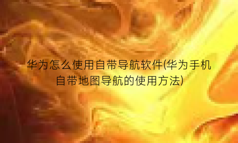 “华为怎么使用自带导航软件(华为手机自带地图导航的使用方法)