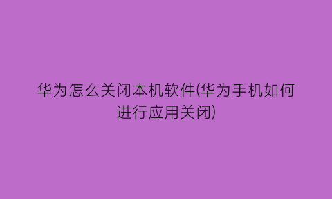 华为怎么关闭本机软件(华为手机如何进行应用关闭)