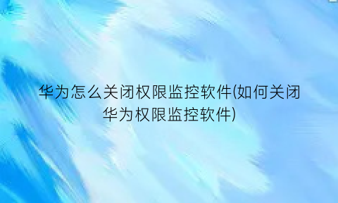 “华为怎么关闭权限监控软件(如何关闭华为权限监控软件)