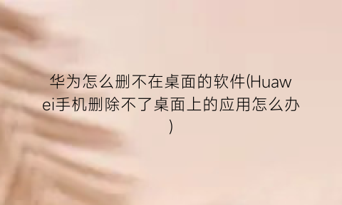 “华为怎么删不在桌面的软件(Huawei手机删除不了桌面上的应用怎么办)