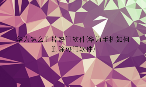 “华为怎么删掉热门软件(华为手机如何删除热门软件)