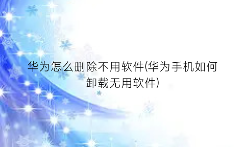 “华为怎么删除不用软件(华为手机如何卸载无用软件)