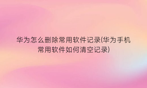 华为怎么删除常用软件记录(华为手机常用软件如何清空记录)