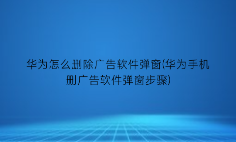 华为怎么删除广告软件弹窗(华为手机删广告软件弹窗步骤)