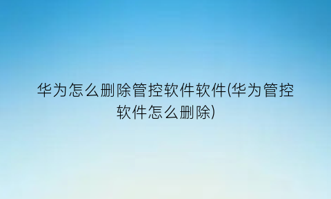 “华为怎么删除管控软件软件(华为管控软件怎么删除)