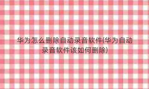 “华为怎么删除自动录音软件(华为自动录音软件该如何删除)