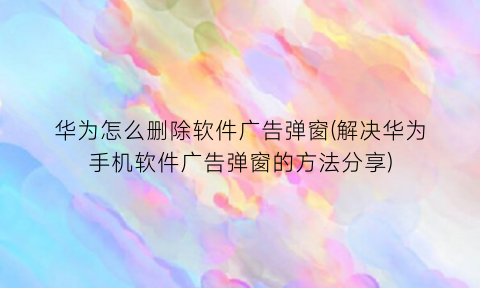 华为怎么删除软件广告弹窗(解决华为手机软件广告弹窗的方法分享)