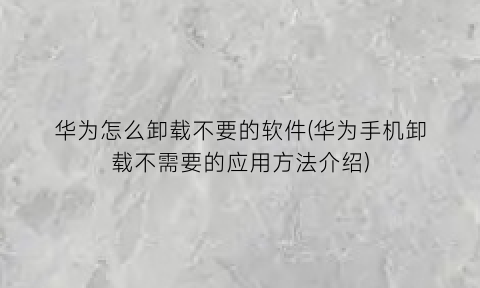 华为怎么卸载不要的软件(华为手机卸载不需要的应用方法介绍)