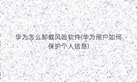 “华为怎么卸载风险软件(华为用户如何保护个人信息)