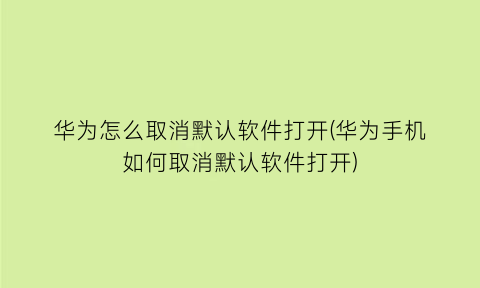 “华为怎么取消默认软件打开(华为手机如何取消默认软件打开)