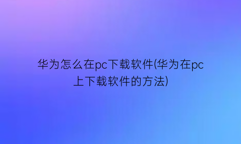 华为怎么在pc下载软件(华为在pc上下载软件的方法)