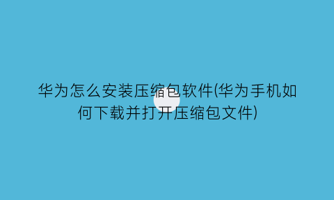 华为怎么安装压缩包软件(华为手机如何下载并打开压缩包文件)