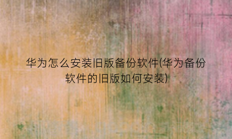 “华为怎么安装旧版备份软件(华为备份软件的旧版如何安装)