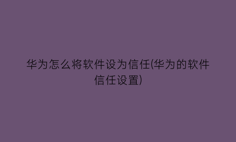 华为怎么将软件设为信任(华为的软件信任设置)