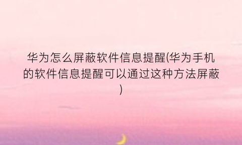 华为怎么屏蔽软件信息提醒(华为手机的软件信息提醒可以通过这种方法屏蔽)