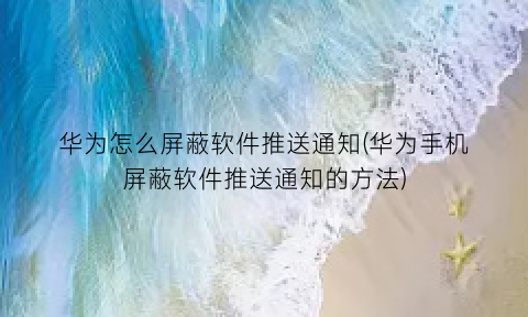 华为怎么屏蔽软件推送通知(华为手机屏蔽软件推送通知的方法)