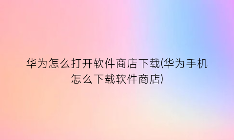 华为怎么打开软件商店下载(华为手机怎么下载软件商店)