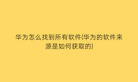 华为怎么找到所有软件(华为的软件来源是如何获取的)