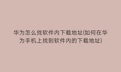 华为怎么找软件内下载地址(如何在华为手机上找到软件内的下载地址)