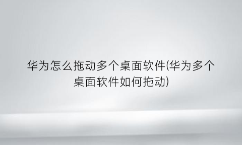 “华为怎么拖动多个桌面软件(华为多个桌面软件如何拖动)