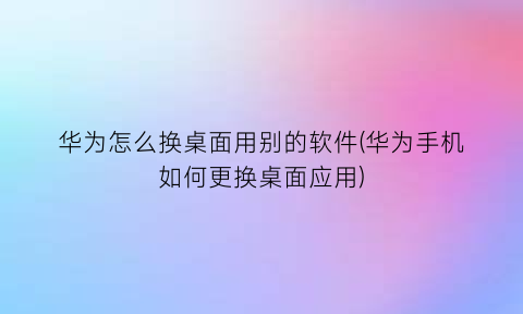 “华为怎么换桌面用别的软件(华为手机如何更换桌面应用)