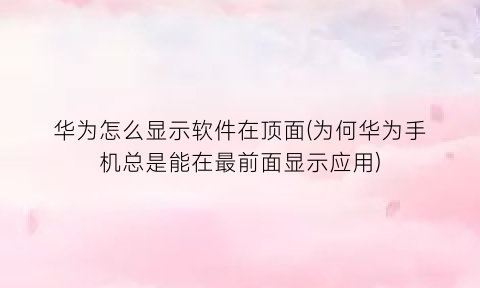 “华为怎么显示软件在顶面(为何华为手机总是能在最前面显示应用)