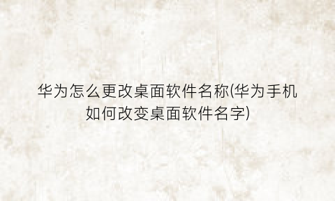 “华为怎么更改桌面软件名称(华为手机如何改变桌面软件名字)