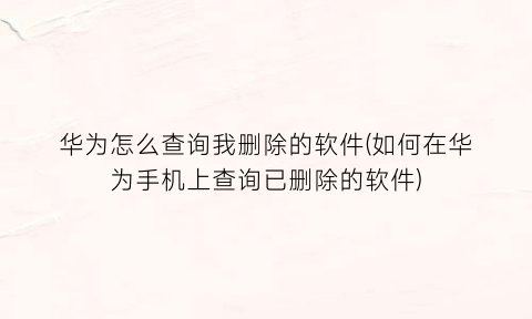 “华为怎么查询我删除的软件(如何在华为手机上查询已删除的软件)