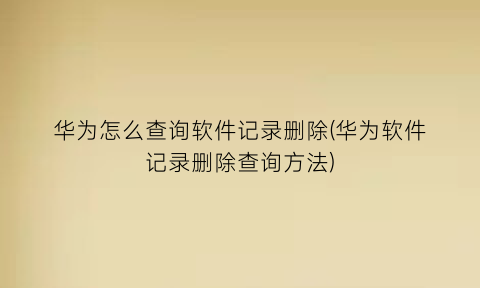 “华为怎么查询软件记录删除(华为软件记录删除查询方法)