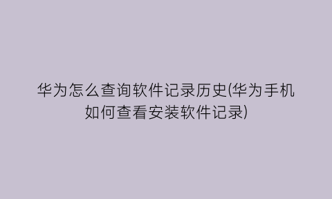 “华为怎么查询软件记录历史(华为手机如何查看安装软件记录)