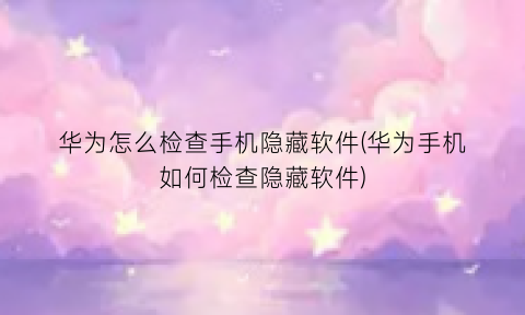 华为怎么检查手机隐藏软件(华为手机如何检查隐藏软件)