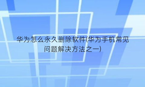 华为怎么永久删除软件(华为手机常见问题解决方法之一)