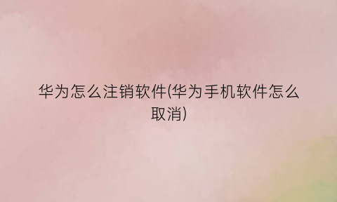 华为怎么注销软件(华为手机软件怎么取消)