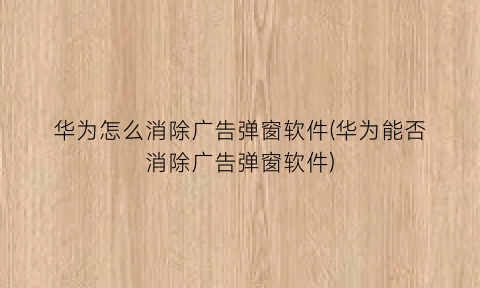 华为怎么消除广告弹窗软件(华为能否消除广告弹窗软件)