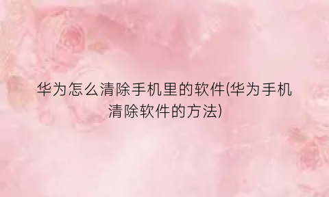 “华为怎么清除手机里的软件(华为手机清除软件的方法)